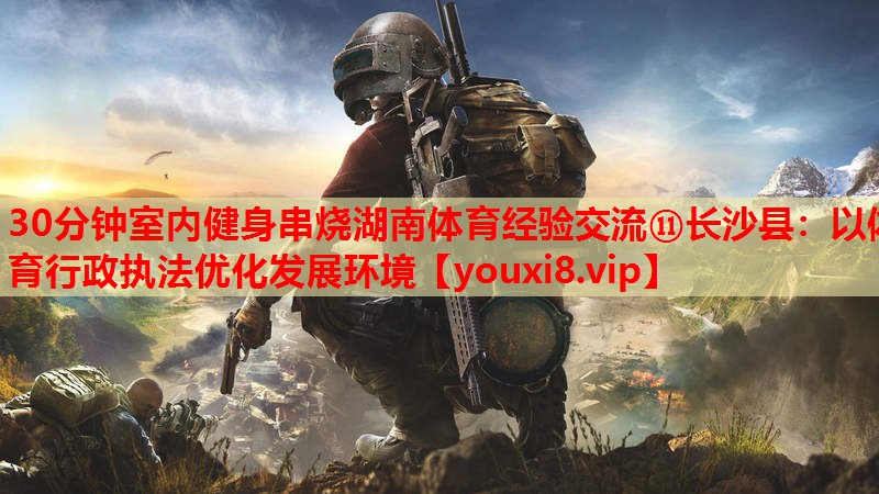 30分钟室内健身串烧湖南体育经验交流⑪长沙县：以体育行政执法优化发展环境