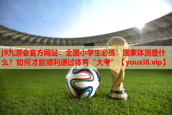 j9九游会官方网站：全国小学生必练：国家体测是什么？如何才能顺利通过体育“大考”