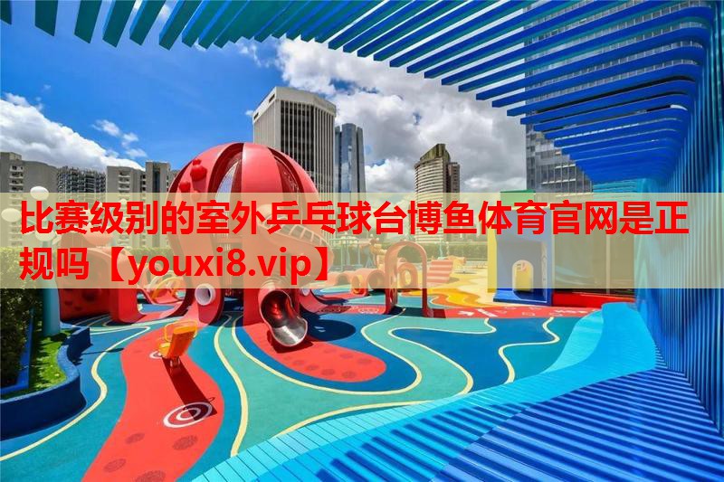 比赛级别的室外乒乓球台博鱼体育官网是正规吗