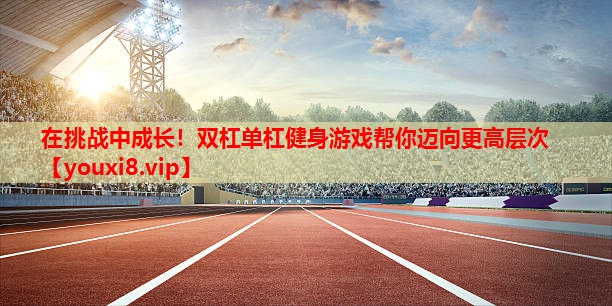 在挑战中成长!双杠单杠健身游戏帮你迈向更高层次 在挑战中成长!双杠单杠健身游戏帮你迈向更高层次